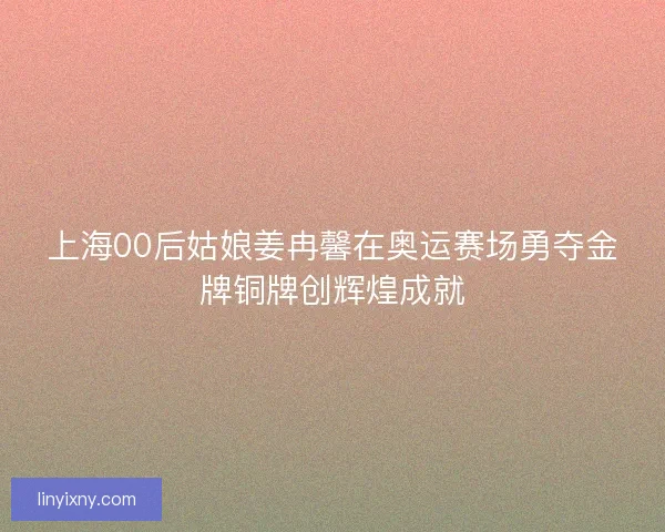 上海00后姑娘姜冉馨在奥运赛场勇夺金牌铜牌创辉煌成就