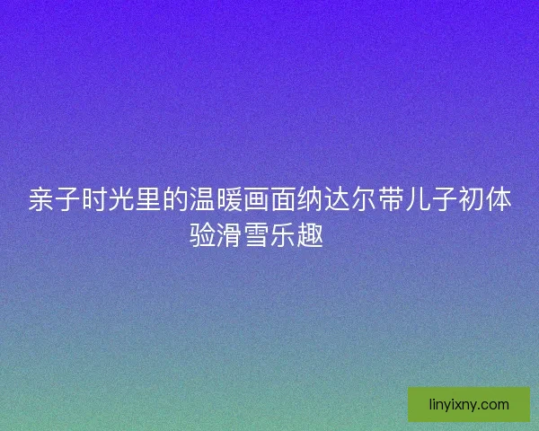 亲子时光里的温暖画面纳达尔带儿子初体验滑雪乐趣🎿