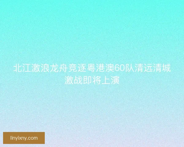 北江激浪龙舟竞逐粤港澳60队清远清城激战即将上演